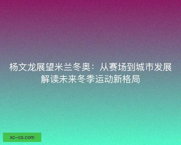 杨文龙展望米兰冬奥：从赛场到城市发展解读未来冬季运动新格局