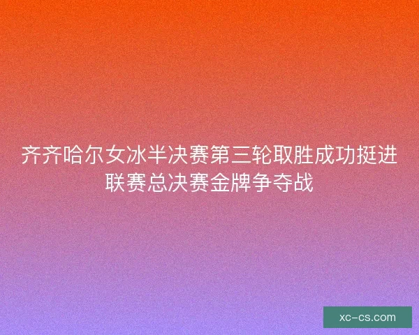 齐齐哈尔女冰半决赛第三轮取胜成功挺进联赛总决赛金牌争夺战
